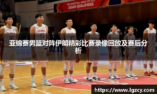 亚锦赛男篮对阵伊朗精彩比赛录像回放及赛后分析